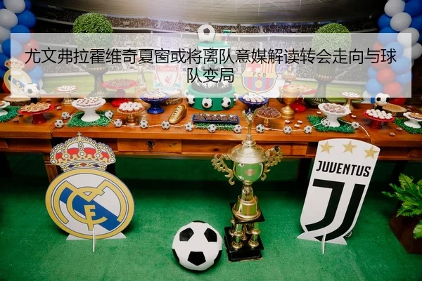 尤文弗拉霍维奇夏窗或将离队意媒解读转会走向与球队变局