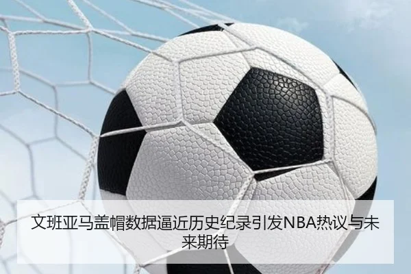 文班亚马盖帽数据逼近历史纪录引发NBA热议与未来期待