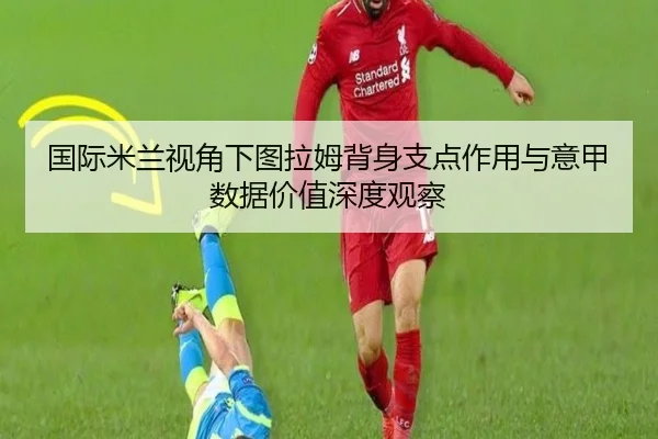 国际米兰视角下图拉姆背身支点作用与意甲数据价值深度观察