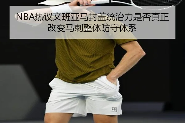 NBA热议文班亚马封盖统治力是否真正改变马刺整体防守体系