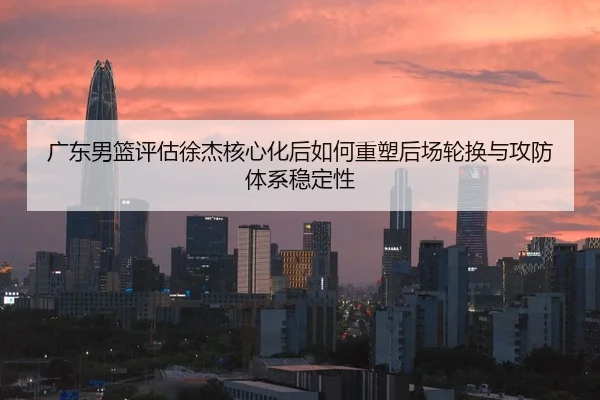 广东男篮评估徐杰核心化后如何重塑后场轮换与攻防体系稳定性