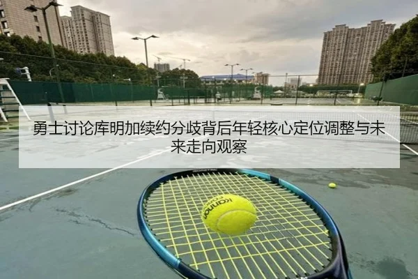 勇士讨论库明加续约分歧背后年轻核心定位调整与未来走向观察