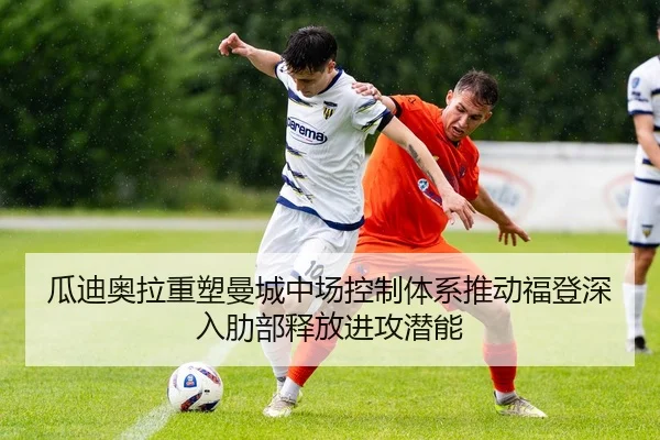 瓜迪奥拉重塑曼城中场控制体系推动福登深入肋部释放进攻潜能